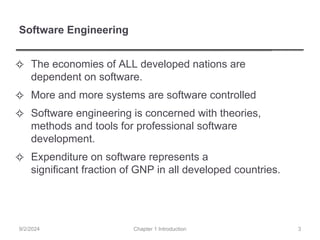 Software Engineering
✧ The economies of ALL developed nations are
dependent on software.
✧ More and more systems are software controlled
✧ Software engineering is concerned with theories,
methods and tools for professional software
development.
✧ Expenditure on software represents a
significant fraction of GNP in all developed countries.
Chapter 1 Introduction
9/2/2024 3
 
