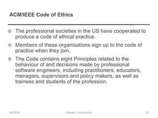 ACM/IEEE Code of Ethics
✧ The professional societies in the US have cooperated to
produce a code of ethical practice.
✧ Members of these organisations sign up to the code of
practice when they join.
✧ The Code contains eight Principles related to the
behaviour of and decisions made by professional
software engineers, including practitioners, educators,
managers, supervisors and policy makers, as well as
trainees and students of the profession.
Chapter 1 Introduction
9/2/2024 30
 