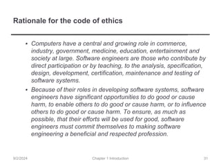 Rationale for the code of ethics
▪ Computers have a central and growing role in commerce,
industry, government, medicine, education, entertainment and
society at large. Software engineers are those who contribute by
direct participation or by teaching, to the analysis, specification,
design, development, certification, maintenance and testing of
software systems.
▪ Because of their roles in developing software systems, software
engineers have significant opportunities to do good or cause
harm, to enable others to do good or cause harm, or to influence
others to do good or cause harm. To ensure, as much as
possible, that their efforts will be used for good, software
engineers must commit themselves to making software
engineering a beneficial and respected profession.
Chapter 1 Introduction
9/2/2024 31
 