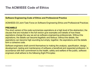 The ACM/IEEE Code of Ethics
Software Engineering Code of Ethics and Professional Practice
ACM/IEEE-CS Joint Task Force on Software Engineering Ethics and Professional Practices
PREAMBLE
The short version of the code summarizes aspirations at a high level of the abstraction; the
clauses that are included in the full version give examples and details of how these
aspirations change the way we act as software engineering professionals. Without the
aspirations, the details can become legalistic and tedious; without the details, the
aspirations can become high sounding but empty; together, the aspirations and the details
form a cohesive code.
Software engineers shall commit themselves to making the analysis, specification, design,
development, testing and maintenance of software a beneficial and respected profession. In
accordance with their commitment to the health, safety and welfare of the public, software
engineers shall adhere to the following Eight Principles:
Chapter 1 Introduction
9/2/2024 32
 