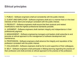 Ethical principles
1. PUBLIC - Software engineers shall act consistently with the public interest.
2. CLIENT AND EMPLOYER - Software engineers shall act in a manner that is in the best
interests of their client and employer consistent with the public interest.
3. PRODUCT - Software engineers shall ensure that their products and related
modifications meet the highest professional standards possible.
4. JUDGMENT - Software engineers shall maintain integrity and independence in their
professional judgment.
5. MANAGEMENT - Software engineering managers and leaders shall subscribe to and
promote an ethical approach to the management of software development and
maintenance.
6. PROFESSION - Software engineers shall advance the integrity and reputation of the
profession consistent with the public interest.
7. COLLEAGUES - Software engineers shall be fair to and supportive of their colleagues.
8. SELF - Software engineers shall participate in lifelong learning regarding the practice of
their profession and shall promote an ethical approach to the practice of the profession.
Chapter 1 Introduction
9/2/2024 33
 
