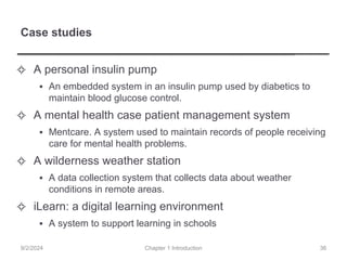 Case studies
✧ A personal insulin pump
▪ An embedded system in an insulin pump used by diabetics to
maintain blood glucose control.
✧ A mental health case patient management system
▪ Mentcare. A system used to maintain records of people receiving
care for mental health problems.
✧ A wilderness weather station
▪ A data collection system that collects data about weather
conditions in remote areas.
✧ iLearn: a digital learning environment
▪ A system to support learning in schools
Chapter 1 Introduction
9/2/2024 36
 