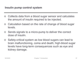 Insulin pump control system
✧ Collects data from a blood sugar sensor and calculates
the amount of insulin required to be injected.
✧ Calculation based on the rate of change of blood sugar
levels.
✧ Sends signals to a micro-pump to deliver the correct
dose of insulin.
✧ Safety-critical system as low blood sugars can lead to
brain malfunctioning, coma and death; high-blood sugar
levels have long-term consequences such as eye and
kidney damage.
Chapter 1 Introduction
9/2/2024 37
 