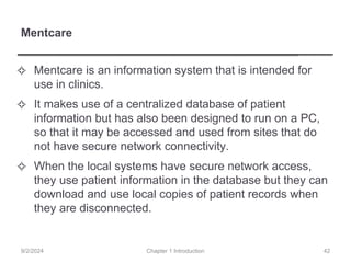 Mentcare
✧ Mentcare is an information system that is intended for
use in clinics.
✧ It makes use of a centralized database of patient
information but has also been designed to run on a PC,
so that it may be accessed and used from sites that do
not have secure network connectivity.
✧ When the local systems have secure network access,
they use patient information in the database but they can
download and use local copies of patient records when
they are disconnected.
Chapter 1 Introduction
9/2/2024 42
 