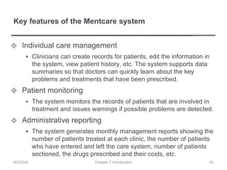 Key features of the Mentcare system
✧ Individual care management
▪ Clinicians can create records for patients, edit the information in
the system, view patient history, etc. The system supports data
summaries so that doctors can quickly learn about the key
problems and treatments that have been prescribed.
✧ Patient monitoring
▪ The system monitors the records of patients that are involved in
treatment and issues warnings if possible problems are detected.
✧ Administrative reporting
▪ The system generates monthly management reports showing the
number of patients treated at each clinic, the number of patients
who have entered and left the care system, number of patients
sectioned, the drugs prescribed and their costs, etc.
Chapter 1 Introduction
9/2/2024 45
 