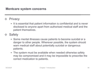 Mentcare system concerns
✧ Privacy
▪ It is essential that patient information is confidential and is never
disclosed to anyone apart from authorised medical staff and the
patient themselves.
✧ Safety
▪ Some mental illnesses cause patients to become suicidal or a
danger to other people. Wherever possible, the system should
warn medical staff about potentially suicidal or dangerous
patients.
▪ The system must be available when needed otherwise safety
may be compromised and it may be impossible to prescribe the
correct medication to patients.
Chapter 1 Introduction
9/2/2024 46
 