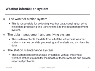 Weather information system
✧ The weather station system
▪ This is responsible for collecting weather data, carrying out some
initial data processing and transmitting it to the data management
system.
✧ The data management and archiving system
▪ This system collects the data from all of the wilderness weather
stations, carries out data processing and analysis and archives the
data.
✧ The station maintenance system
▪ This system can communicate by satellite with all wilderness
weather stations to monitor the health of these systems and provide
reports of problems.
Chapter 1 Introduction
9/2/2024 49
 