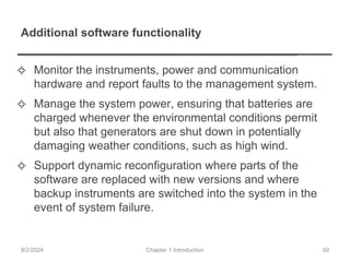 Additional software functionality
✧ Monitor the instruments, power and communication
hardware and report faults to the management system.
✧ Manage the system power, ensuring that batteries are
charged whenever the environmental conditions permit
but also that generators are shut down in potentially
damaging weather conditions, such as high wind.
✧ Support dynamic reconfiguration where parts of the
software are replaced with new versions and where
backup instruments are switched into the system in the
event of system failure.
Chapter 1 Introduction
9/2/2024 50
 