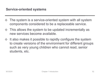 Service-oriented systems
✧ The system is a service-oriented system with all system
components considered to be a replaceable service.
✧ This allows the system to be updated incrementally as
new services become available.
✧ It also makes it possible to rapidly configure the system
to create versions of the environment for different groups
such as very young children who cannot read, senior
students, etc.
Chapter 1 Introduction
9/2/2024 52
 