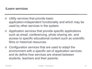 iLearn services
✧ Utility services that provide basic
application-independent functionality and which may be
used by other services in the system.
✧ Application services that provide specific applications
such as email, conferencing, photo sharing etc. and
access to specific educational content such as scientific
films or historical resources.
✧ Configuration services that are used to adapt the
environment with a specific set of application services
and do define how services are shared between
students, teachers and their parents.
Chapter 1 Introduction
9/2/2024 53
 