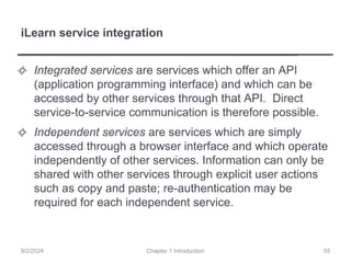 iLearn service integration
✧ Integrated services are services which offer an API
(application programming interface) and which can be
accessed by other services through that API. Direct
service-to-service communication is therefore possible.
✧ Independent services are services which are simply
accessed through a browser interface and which operate
independently of other services. Information can only be
shared with other services through explicit user actions
such as copy and paste; re-authentication may be
required for each independent service.
Chapter 1 Introduction
9/2/2024 55
 