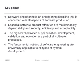 Key points
✧ Software engineering is an engineering discipline that is
concerned with all aspects of software production.
✧ Essential software product attributes are maintainability,
dependability and security, efficiency and acceptability.
✧ The high-level activities of specification, development,
validation and evolution are part of all software
processes.
✧ The fundamental notions of software engineering are
universally applicable to all types of system
development.
Chapter 1 Introduction
9/2/2024 56
 
