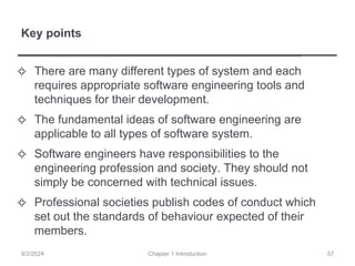 Key points
✧ There are many different types of system and each
requires appropriate software engineering tools and
techniques for their development.
✧ The fundamental ideas of software engineering are
applicable to all types of software system.
✧ Software engineers have responsibilities to the
engineering profession and society. They should not
simply be concerned with technical issues.
✧ Professional societies publish codes of conduct which
set out the standards of behaviour expected of their
members.
Chapter 1 Introduction
9/2/2024 57
 