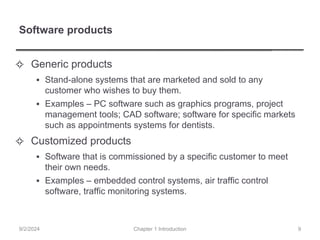 Software products
✧ Generic products
▪ Stand-alone systems that are marketed and sold to any
customer who wishes to buy them.
▪ Examples – PC software such as graphics programs, project
management tools; CAD software; software for specific markets
such as appointments systems for dentists.
✧ Customized products
▪ Software that is commissioned by a specific customer to meet
their own needs.
▪ Examples – embedded control systems, air traffic control
software, traffic monitoring systems.
Chapter 1 Introduction
9/2/2024 9
 