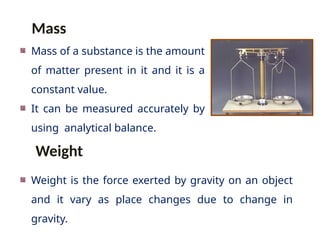 Mass of a substance is the amount
of matter present in it and it is a
constant value.
It can be measured accurately by
using analytical balance.
Weight is the force exerted by gravity on an object
and it vary as place changes due to change in
gravity.
Mass
Weight
 