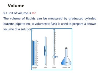 Volume
S.I unit of volume is m3
The volume of liquids can be measured by graduated cylinder,
burette, pipette etc. A volumetric flask is used to prepare a known
volume of a solution.
 