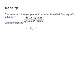 The amount of mass per unit volume is called Density of a
substance.
SI unit of density =
= Kg m-3
SI Unit of mass
SI Unit of volume
Density
 