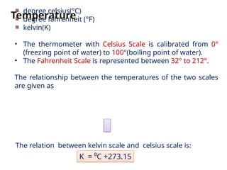 The relation between kelvin scale and celsius scale is:
degree celsius(°C)
degree fahrenheit (°F)
kelvin(K)
• The thermometer with Celsius Scale is calibrated from 0°
(freezing point of water) to 100°(boiling point of water).
• The Fahrenheit Scale is represented between 32° to 212°.
The relationship between the temperatures of the two scales
are given as
Temperature
K = ⁰C +273.15
 