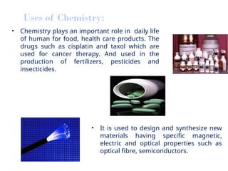 • Chemistry plays an important role in daily life
of human for food, health care products. The
drugs such as cisplatin and taxol which are
used for cancer therapy. And used in the
production of fertilizers, pesticides and
insecticides.
Uses of Chemistry:
• It is used to design and synthesize new
materials having specific magnetic,
electric and optical properties such as
optical fibre, semiconductors.
 