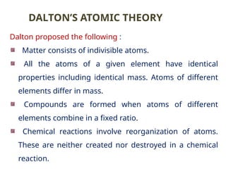Dalton proposed the following :
Matter consists of indivisible atoms.
All the atoms of a given element have identical
properties including identical mass. Atoms of different
elements differ in mass.
Compounds are formed when atoms of different
elements combine in a fixed ratio.
Chemical reactions involve reorganization of atoms.
These are neither created nor destroyed in a chemical
reaction.
DALTON’S ATOMIC THEORY
 