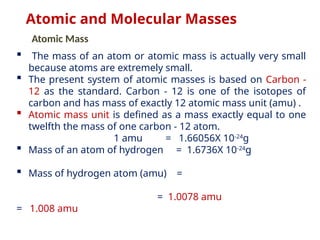  The mass of an atom or atomic mass is actually very small
because atoms are extremely small.
 The present system of atomic masses is based on Carbon -
12 as the standard. Carbon - 12 is one of the isotopes of
carbon and has mass of exactly 12 atomic mass unit (amu) .
 Atomic mass unit is defined as a mass exactly equal to one
twelfth the mass of one carbon - 12 atom.
1 amu = 1.66056X 10-24
g
 Mass of an atom of hydrogen = 1.6736X 10-24
g
 Mass of hydrogen atom (amu) =
= 1.0078 amu
= 1.008 amu
Atomic and Molecular Masses
Atomic Mass
 