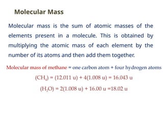 Molecular mass is the sum of atomic masses of the
elements present in a molecule. This is obtained by
multiplying the atomic mass of each element by the
number of its atoms and then add them together.
Molecular mass of methane = one carbon atom + four hydrogen atoms
(CH4) = (12.011 u) + 4(1.008 u) = 16.043 u
(H2O) = 2(1.008 u) + 16.00 u =18.02 u
Molecular Mass
 
