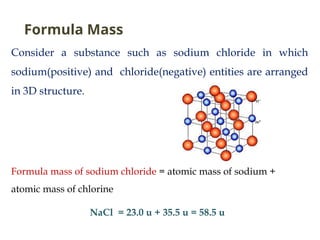 Consider a substance such as sodium chloride in which
sodium(positive) and chloride(negative) entities are arranged
in 3D structure.
Formula mass of sodium chloride = atomic mass of sodium +
atomic mass of chlorine
NaCl = 23.0 u + 35.5 u = 58.5 u
Formula Mass
 