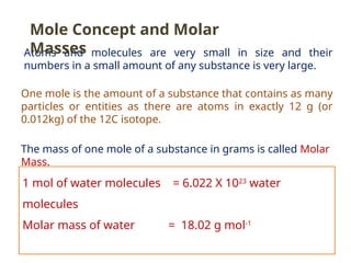 Atoms and molecules are very small in size and their
numbers in a small amount of any substance is very large.
One mole is the amount of a substance that contains as many
particles or entities as there are atoms in exactly 12 g (or
0.012kg) of the 12C isotope.
The mass of one mole of a substance in grams is called Molar
Mass.
1 mol of water molecules = 6.022 X 1023
water
molecules
Molar mass of water = 18.02 g mol-1
Mole Concept and Molar
Masses
 