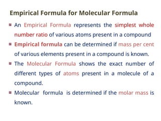 An Empirical Formula represents the simplest whole
number ratio of various atoms present in a compound
Empirical formula can be determined if mass per cent
of various elements present in a compound is known.
The Molecular Formula shows the exact number of
different types of atoms present in a molecule of a
compound.
Molecular formula is determined if the molar mass is
known.
Empirical Formula for Molecular Formula
 
