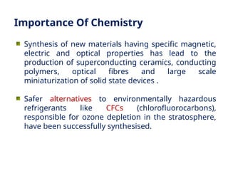 Synthesis of new materials having specific magnetic,
electric and optical properties has lead to the
production of superconducting ceramics, conducting
polymers, optical fibres and large scale
miniaturization of solid state devices .
Safer alternatives to environmentally hazardous
refrigerants like CFCs (chlorofluorocarbons),
responsible for ozone depletion in the stratosphere,
have been successfully synthesised.
Importance Of Chemistry
 