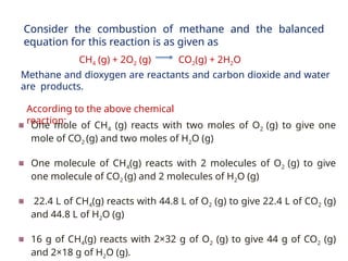 One mole of CH4 (g) reacts with two moles of O2 (g) to give one
mole of CO2 (g) and two moles of H2O (g)
One molecule of CH4(g) reacts with 2 molecules of O2 (g) to give
one molecule of CO2 (g) and 2 molecules of H2O (g)
22.4 L of CH4(g) reacts with 44.8 L of O2 (g) to give 22.4 L of CO2 (g)
and 44.8 L of H2O (g)
16 g of CH4(g) reacts with 2×32 g of O2 (g) to give 44 g of CO2 (g)
and 2×18 g of H2O (g).
Consider the combustion of methane and the balanced
equation for this reaction is as given as
Methane and dioxygen are reactants and carbon dioxide and water
are products.
CH4 (g) + 2O2 (g) CO2(g) + 2H2O
According to the above chemical
reaction:
 