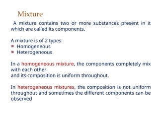 A mixture contains two or more substances present in it
which are called its components.
A mixture is of 2 types:
Homogeneous
Heterogeneous
In a homogeneous mixture, the components completely mix
with each other
and its composition is uniform throughout.
In heterogeneous mixtures, the composition is not uniform
throughout and sometimes the different components can be
observed
Mixture
 