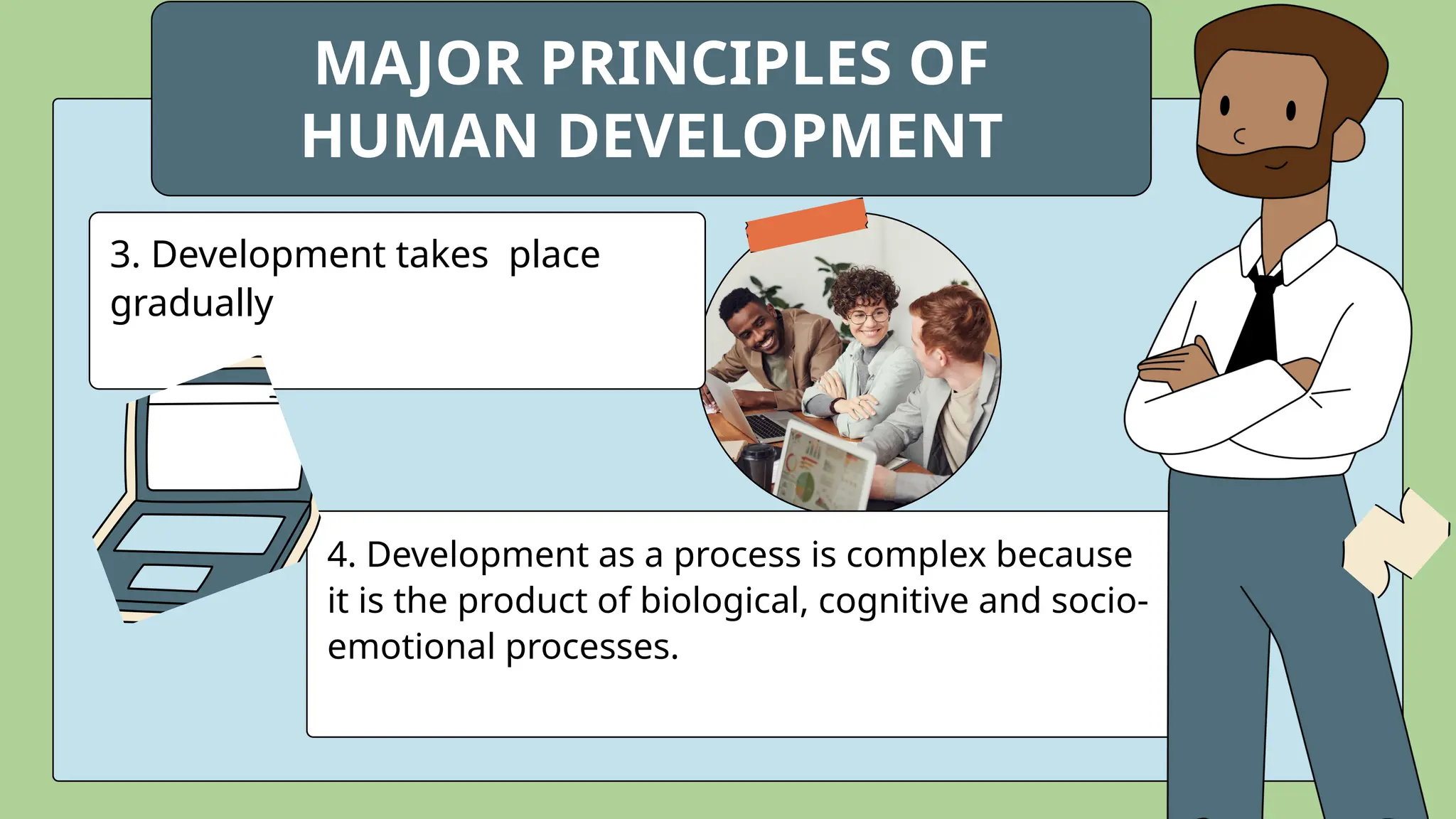 3. Development takes place
gradually
4. Development as a process is complex because
it is the product of biological, cognitive and socio-
emotional processes.
MAJOR PRINCIPLES OF
HUMAN DEVELOPMENT
 