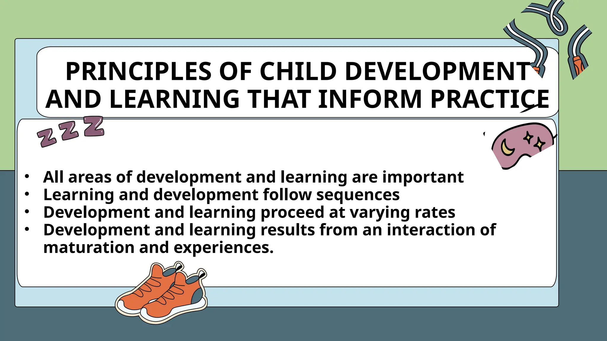 PRINCIPLES OF CHILD DEVELOPMENT
AND LEARNING THAT INFORM PRACTICE
• All areas of development and learning are important
• Learning and development follow sequences
• Development and learning proceed at varying rates
• Development and learning results from an interaction of
maturation and experiences.
 