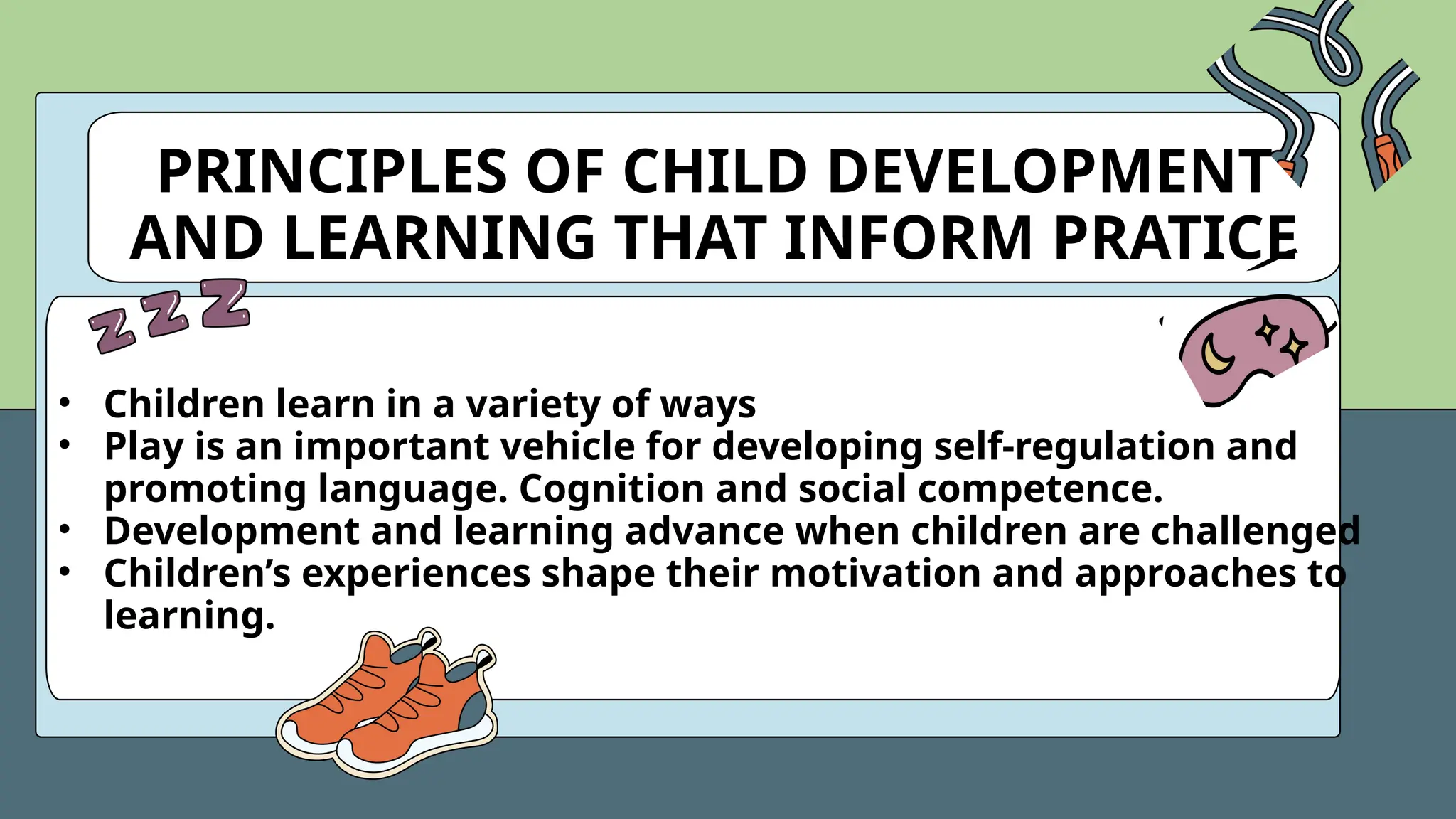 PRINCIPLES OF CHILD DEVELOPMENT
AND LEARNING THAT INFORM PRATICE
• Children learn in a variety of ways
• Play is an important vehicle for developing self-regulation and
promoting language. Cognition and social competence.
• Development and learning advance when children are challenged
• Children’s experiences shape their motivation and approaches to
learning.
 