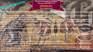 9,1-38
Ιω Η ΘΕΡΑΠΕΙΑ ΤΟΥ ΤΥΦΛΟΥ π , π π
Καθώς ήγαινε στον δρόμο του ο Ιησούς είδε έναν άνθρω ο ου είχε γεννηθε
.
τυφλός
2 : ". , π
Τον ρώτησαν οι μαθητές του Διδάσκαλε οιος αμάρτησε και γεννήθηκε αυτός τυφλός1
, ;"
ο ίδιος ή οι γονείς του
3 π : " ..."
Ο Ιησούς α άντησε Ούτε αυτός αμάρτησε ούτε οι γονείς του
6 π , , π
Όταν τα εί ε αυτά ο Ιησούς έφτυσε κάτω έφτιαξε ηλό2
π , π π ,
α ό το σάλιο άλειψε με τον ηλό τα μάτια του ανθρώ ου
7 π : "
και του εί ε Πήγαινε να νιφτείς στη δεξαμενή του Σιλωάμ3
"... π π , π ,
Ξεκίνησε λοι όν ο άνθρω ος ήγε και νίφτηκε και
π , π .
όταν γύρισε ίσω έβλε ε
8 π , : " π π
Τότε οι γείτονες και όσοι τον είχαν δει ροηγουμένως ότι ήταν τυφλός έλεγαν Αυτός δεν είναι ο άνθρω ος ου
;"
καθόταν εδώ και ζητιάνευε
9 : " ", : " , π π ". : "
Μερικοί έλεγαν Αυτός είναι ενώ άλλοι έλεγαν Όχι είναι κά οιος ου του μοιάζει Ο ίδιος όμως έλεγε Εγώ
".
είμαι
10 : " π ;"
Τότε τον ρωτούσαν Πώς λοι όν άνοιξαν τα μάτια σου
11 π : " π π π , π :
Εκείνος α άντησε Ένας άνθρω ος ου τον λένε Ιησού έκανε ηλό μου άλειψε τα μάτια και μου εί ε Πήγαινε στη
' π , ".
δεξαμενή του Σιλωάμ και νίψου ήγα εκεί νίφτηκα και βρήκα το φως μου
12 : " π ;". " ", π .
Τον ρώτησαν Πού είναι ο άνθρω ος εκείνος Δεν ξέρω τους α άντησε
13 ...
Τον έφεραν τότε στους Φαρισαίους
14 π π .
Η μέρα ου έφτιαξε ο Ιησούς τον ηλό και του άνοιξε τα μάτια ήταν Σάββατο
15 π π π . π : " π
Άρχισαν και οι Φαρισαίοι να τον ρωτούν άλι ώς α έκτησε το φως του Αυτός τους α άντησε Έβαλε άνω στα
π , π ".
μάτια μου ηλό νίφτηκα και βλέ ω
16 π : " π π π ,
Μερικοί α ό τους Φαρισαίους έλεγαν Αυτός ο άνθρω ος δεν μ ορεί να είναι σταλμένος α ό τον Θεό γιατί δεν
". : " π π ;"
τηρεί την αργία του Σαββάτου Άλλοι όμως έλεγαν Πώς μ ορεί ένας αμαρτωλός άνθρω ος να κάνει τέτοια σημεία
π .
Και υ ήρχε διχογνωμία ανάμεσά τους
Έστω ότι είστε παρόντες στο θαύμα.
Κάντε μια προσπάθεια να το
«βιώσετε»
σαν να ήσασταν εκεί.
Παρουσιάζοντα
…
ς
 