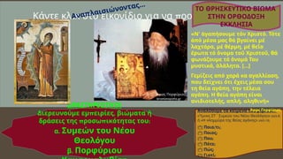 π
Κάντε κλικ στο εικονίδιο για να ροσθέσετε εικόνα
Αναλύουμε τα κείμενα του βιβλίου:
« »
Ύμνος ΣΤ΄ Συμεών του Νέου Θεολόγου ( .9)
σελ
« π π »
ή Η λημμύρα της θείας αγά ης ( .10).
σελ
 / ;
Ποιο τι
 ;
Ποιος
 ;
Που
 ;
Πότε
 ;
Πώς
 ;
Γιατί
ΔΡΑΣΤΗΡΙΟΤΗΤΑ
π ,
Διερευνούμε εμ ειρίες βιώματα ή
π π
δράσεις της ροσω ικότητας του:
.
α Συμεών του Νέου
Θεολόγου
.
β Πορφύριου
«Ν' ἀγαπήσουμε τόν Χριστό. Τότε
ἀπό μέσα μας θά βγαίνει μέ
λαχτάρα, μέ θέρμη, μέ θεῖο
ἔρωτα τό ὄνομα τοῦ Χριστοῦ, θά
φωνάζουμε τό ὄνομά Του
μυστικά, ἀλάλητα. […]
Γεμίζεις από χαρά κα αγαλλίαση,
που δείχνει ότι έχεις μέσα σου
τη θεία αγάπη, την τέλεια
αγάπη. Η θεία αγάπη είναι
ανιδιοτελής, απλή, αληθινή»
Άγιος Πορφύριος
ΤΟ ΘΡΗΣΚΕΥΤΙΚΟ ΒΙΩΜΑ
ΣΤΗΝ ΟΡΘΟΔΟΞΗ
ΕΚΚΛΗΣΙΑ
saint.gr
Άγιος Πορφύριος
ieramonopatia.gr
Αναπλαισιώνοντας…
 
