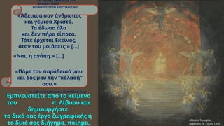 ΣΥΓΧΡΟΝΕΣ ΕΚΦΡΑΣΕΙΣ ΤΟΥ
ΘΡΗΣΚΕΥΤΙΚΟΥ
ΒΙΩΜΑΤΟΣ ΣΤΟΝ ΧΡΙΣΤΙΑΝΙΣΜΟ
«Άδειασα σαν άνθρωπος
και γέμισα Χριστό.
Τα έδωσα όλα
και δεν πήρα τίποτα.
Τότε έρχεται Εκείνος,
όταν του μοιάσεις.» [...]
«Ναι, η αγάπη.» [...]
«Πάρε τον παράδεισό μου
και δος μου την “κόλασή”
σου.»
Π. Λίβυος (Χαράλαμπος Παπαδόπουλος)
«Ιδού ο Νυμφίος
», . 1890-
έρχεται Ν Γύζης
Εμπνευστείτε από το κείμενο
του π. Λίβυου και
δημιουργήστε
το δικό σας έργο ζωγραφικής ή
το δικό σας διήγημα, ποίημα,
 