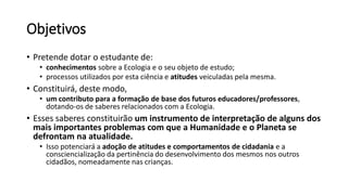 Objetivos
• Pretende dotar o estudante de:
• conhecimentos sobre a Ecologia e o seu objeto de estudo;
• processos utilizados por esta ciência e atitudes veiculadas pela mesma.
• Constituirá, deste modo,
• um contributo para a formação de base dos futuros educadores/professores,
dotando-os de saberes relacionados com a Ecologia.
• Esses saberes constituirão um instrumento de interpretação de alguns dos
mais importantes problemas com que a Humanidade e o Planeta se
defrontam na atualidade.
• Isso potenciará a adoção de atitudes e comportamentos de cidadania e a
consciencialização da pertinência do desenvolvimento dos mesmos nos outros
cidadãos, nomeadamente nas crianças.
 
