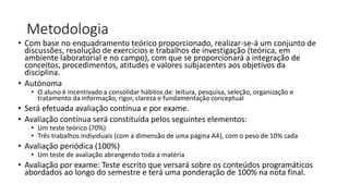 Metodologia
• Com base no enquadramento teórico proporcionado, realizar-se-á um conjunto de
discussões, resolução de exercícios e trabalhos de investigação (teórica, em
ambiente laboratorial e no campo), com que se proporcionará a integração de
conceitos, procedimentos, atitudes e valores subjacentes aos objetivos da
disciplina.
• Autónoma
• O aluno é incentivado a consolidar hábitos de: leitura, pesquisa, seleção, organização e
tratamento da informação, rigor, clareza e fundamentação conceptual
• Será efetuada avaliação contínua e por exame.
• Avaliação contínua será constituída pelos seguintes elementos:
• Um teste teórico (70%)
• Três trabalhos individuais (com a dimensão de uma página A4), com o peso de 10% cada
• Avaliação periódica (100%)
• Um teste de avaliação abrangendo toda a matéria
• Avaliação por exame: Teste escrito que versará sobre os conteúdos programáticos
abordados ao longo do semestre e terá uma ponderação de 100% na nota final.
 