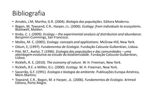 Bibliografia
• Amabis, J.M, Martho, G.R. (2004). Biologia das populações. Editora Moderna.
• Begon, M, Towsend, C.R., Harper, J.L. (2006). Ecology: from individuals to ecosystems.
Blackwell, Malden.
• Krebs, C. J. (2009). Ecology – the experimental analysis of distribution and abundance.
Benjamin-Cummings, San Francisco.
• Molles, M. C. (2005). Ecology: concepts and applications. McGraw-Hill, New York.
• Odum, E, (1997). Fundamentos de Ecologia. Fundação Calouste Gulbenkian, Lisboa.
• Pité, M.T., Avelar, T. (1996). Ecologia das populações e das comunidades – uma
abordagem evolutiva ao estudo da biodiversidade. Fundação Calouste Gulbenkian,
Lisboa.
• Ricklefs, R. E, (2010). The economy of nature. W. H. Freeman, New York.
• Ricklefs, R.E. e Milller, G.L. (2000). Ecology. W. H. Freeman, New York.
• Sacarrão, G.F. (1991). Ecologia e biologia do ambiente. Publicações Europa-América,
Mem-Martins.
• Towsend, C.R., Begon, M. e Harper, .JL. (2006). Fundamentos de Ecologia. Artmed
Editora, Porto Alegre.
 