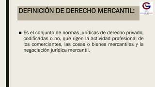 DEFINICIÓN DE DERECHO MERCANTIL:
■ Es el conjunto de normas jurídicas de derecho privado,
codificadas o no, que rigen la actividad profesional de
los comerciantes, las cosas o bienes mercantiles y la
negociación jurídica mercantil.
 