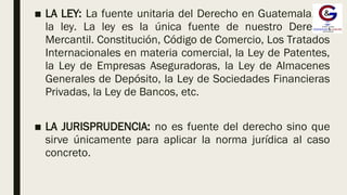 ■ LA LEY: La fuente unitaria del Derecho en Guatemala, es
la ley. La ley es la única fuente de nuestro Derecho
Mercantil. Constitución, Código de Comercio, Los Tratados
Internacionales en materia comercial, la Ley de Patentes,
la Ley de Empresas Aseguradoras, la Ley de Almacenes
Generales de Depósito, la Ley de Sociedades Financieras
Privadas, la Ley de Bancos, etc.
■ LA JURISPRUDENCIA: no es fuente del derecho sino que
sirve únicamente para aplicar la norma jurídica al caso
concreto.
 