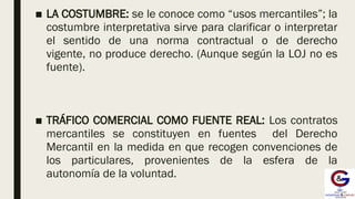 ■ LA COSTUMBRE: se le conoce como “usos mercantiles”; la
costumbre interpretativa sirve para clarificar o interpretar
el sentido de una norma contractual o de derecho
vigente, no produce derecho. (Aunque según la LOJ no es
fuente).
■ TRÁFICO COMERCIAL COMO FUENTE REAL: Los contratos
mercantiles se constituyen en fuentes del Derecho
Mercantil en la medida en que recogen convenciones de
los particulares, provenientes de la esfera de la
autonomía de la voluntad.
 