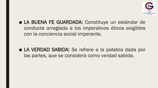 ■ LA BUENA FE GUARDADA: Constituye un estándar de
conducta arreglada a los imperativos éticos exigibles
con la conciencia social imperante.
■ LA VERDAD SABIDA: Se refiere a la palabra dada por
las partes, que se considera como verdad sabida.
 