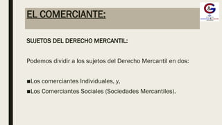EL COMERCIANTE:
SUJETOS DEL DERECHO MERCANTIL:
Podemos dividir a los sujetos del Derecho Mercantil en dos:
■Los comerciantes Individuales, y,
■Los Comerciantes Sociales (Sociedades Mercantiles).
 