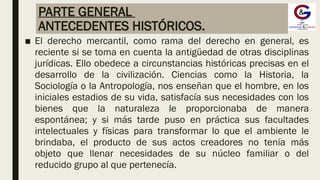 PARTE GENERAL
ANTECEDENTES HISTÓRICOS.
■ El derecho mercantil, como rama del derecho en general, es
reciente si se toma en cuenta la antigüedad de otras disciplinas
jurídicas. Ello obedece a circunstancias históricas precisas en el
desarrollo de la civilización. Ciencias como la Historia, la
Sociología o la Antropología, nos enseñan que el hombre, en los
iniciales estadios de su vida, satisfacía sus necesidades con los
bienes que la naturaleza le proporcionaba de manera
espontánea; y si más tarde puso en práctica sus facultades
intelectuales y físicas para transformar lo que el ambiente le
brindaba, el producto de sus actos creadores no tenía más
objeto que llenar necesidades de su núcleo familiar o del
reducido grupo al que pertenecía.
 