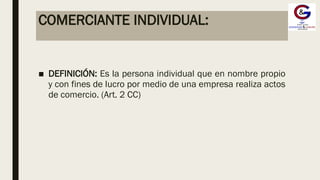 COMERCIANTE INDIVIDUAL:
■ DEFINICIÓN: Es la persona individual que en nombre propio
y con fines de lucro por medio de una empresa realiza actos
de comercio. (Art. 2 CC)
 