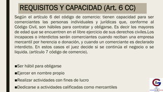 REQUISITOS Y CAPACIDAD (Art. 6 CC)
Según el artículo 6 del código de comercio: tienen capacidad para ser
comerciantes las personas individuales y jurídicas que, conforme al
Código Civil, son hábiles para contratar y obligarse. Es decir los mayores
de edad que se encuentren en el libre ejercicio de sus derechos civiles.Los
incapaces o interdictos serán comerciantes cuando reciban una empresa
mercantil por herencia o donación, y cuando un comerciante es declarado
interdicto. En estos casos el juez decide si se continúa el negocio o se
liquida. (artículo 7 código de comercio).
■Ser hábil para obligarse
■Ejercer en nombre propio
■Realizar actividades con fines de lucro
■Dedicarse a actividades calificadas como mercantiles
 