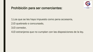 Prohibición para ser comerciantes:
1.Los que se les haya impuesto como pena accesoria,
2.El quebrado o concursado,
3.El corredor,
4.El extranjeros que no cumplan con las disposiciones de la ley.
 